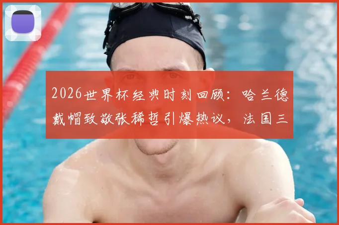2026世界杯经典时刻回顾：哈兰德戴帽致敬张稀哲引爆热议，法国三叉戟碾压实录与高清进球视频集锦