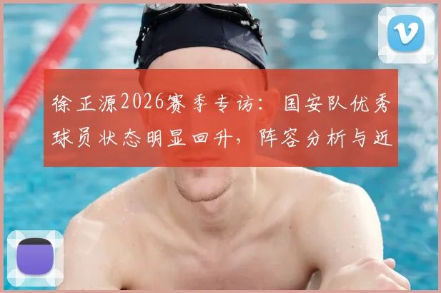 徐正源2026赛季专访：国安队优秀球员状态明显回升，阵容分析与近期比赛回顾