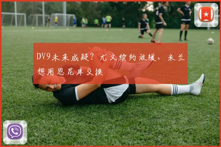 DV9未来成疑？尤文续约放缓，米兰想用恩昆库交换