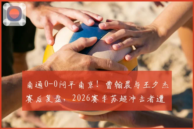 南通0-0闷平南京!曹翰晨与王夕杰赛后复盘,2026赛季苏超冲击者遭遇抢分瓶颈