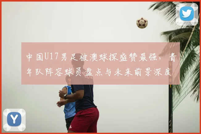 中国U17男足被澳球探盛赞最强，青年队阵容球员盘点与未来前景深度分析
