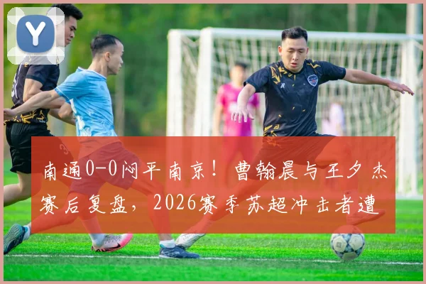 南通0-0闷平南京！曹翰晨与王夕杰赛后复盘，2026赛季苏超冲击者遭遇抢分瓶颈