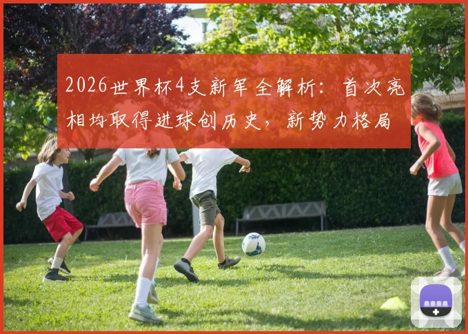2026世界杯4支新军全解析:首次亮相均取得进球创历史,新势力格局初显