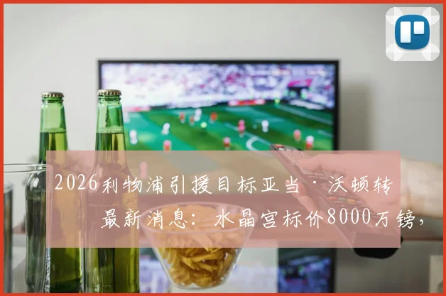 2026利物浦引援目标亚当·沃顿转会最新消息:水晶宫标价8000万镑,红军加入争夺战
