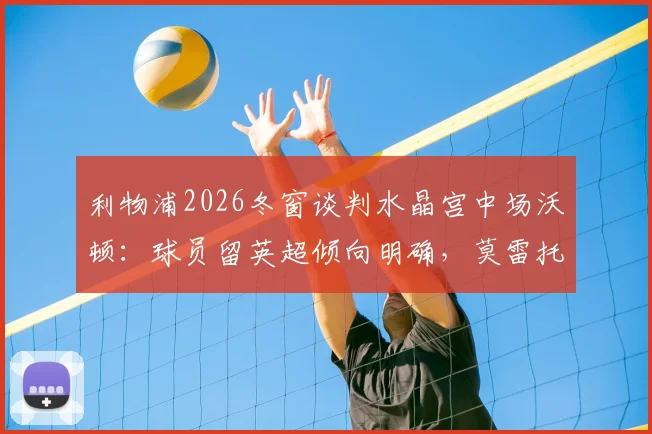 利物浦2026冬窗谈判水晶宫中场沃顿：球员留英超倾向明确，莫雷托透露转会费进展