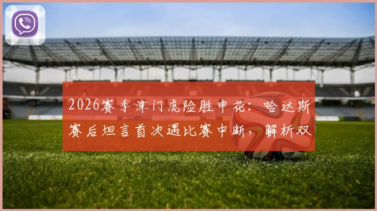 2026赛季津门虎险胜申花：哈达斯赛后坦言首次遇比赛中断，解析双方战术博弈与关键机会把握
